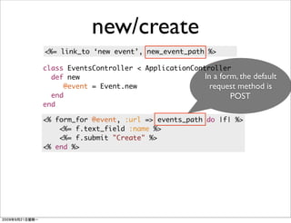 new/create
<%= link_to ‘new event’, new_event_path %>

class EventsController < ApplicationController
  def new                               In a form, the default
     @event = Event.new                   request method is
  end                                           POST
end

<% form_for @event, :url => events_path do |f| %>
    <%= f.text_field :name %>
    <%= f.submit "Create" %>
<% end %>
 