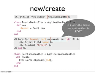 new/create
<%= link_to ‘new event’, new_event_path %>

class EventsController < ApplicationController
  def new                               In a form, the default
     @event = Event.new                   request method is
  end                                           POST
end

<% form_for @event, :url => events_path do |f| %>
    <%= f.text_field :name %>
    <%= f.submit "Create" %>
<% end %>

class EventsController < ApplicationController
  def create
    Event.create(params[:id])
  end
end
 