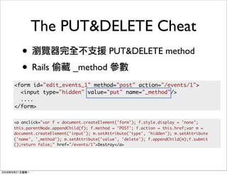 The PUT&DELETE Cheat
   •                                   PUT&DELETE method
   • Rails              _method
<form id="edit_events_1" method="post" action="/events/1">
  <input type="hidden" value="put" name="_method"/>
  ....
</form>

<a onclick="var f = document.createElement('form'); f.style.display = 'none';
this.parentNode.appendChild(f); f.method = 'POST'; f.action = this.href;var m =
document.createElement('input'); m.setAttribute('type', 'hidden'); m.setAttribute
('name', '_method'); m.setAttribute('value', 'delete'); f.appendChild(m);f.submit
();return false;" href="/events/1">Destroy</a>
 