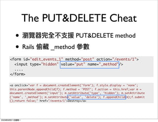 The PUT&DELETE Cheat
   •                                   PUT&DELETE method
   • Rails              _method
<form id="edit_events_1" method="post" action="/events/1">
  <input type="hidden" value="put" name="_method"/>
  ....
</form>

<a onclick="var f = document.createElement('form'); f.style.display = 'none';
this.parentNode.appendChild(f); f.method = 'POST'; f.action = this.href;var m =
document.createElement('input'); m.setAttribute('type', 'hidden'); m.setAttribute
('name', '_method'); m.setAttribute('value', 'delete'); f.appendChild(m);f.submit
();return false;" href="/events/1">Destroy</a>
 