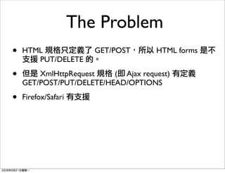 The Problem
•   HTML                GET/POST     HTML forms
       PUT/DELETE

•       XmlHttpRequest    ( Ajax request)
    GET/POST/PUT/DELETE/HEAD/OPTIONS

•   Firefox/Safari
 