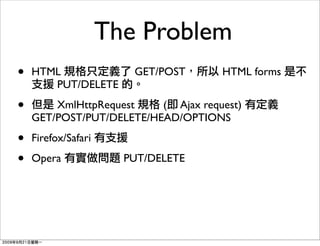 The Problem
•   HTML                GET/POST     HTML forms
       PUT/DELETE

•       XmlHttpRequest    ( Ajax request)
    GET/POST/PUT/DELETE/HEAD/OPTIONS

•   Firefox/Safari

•   Opera              PUT/DELETE
 