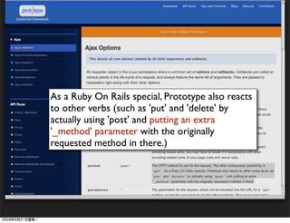 As a Ruby On Rails special, Prototype also reacts
to other verbs (such as 'put' and 'delete' by
actually using 'post' and putting an extra
'_method' parameter with the originally
requested method in there.)
 