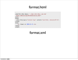 format.html
<!DOCTYPE HTML PUBLIC "-//W3C//DTD HTML 4.01//EN"
 "http://www.w3.org/TR/html4/strict.dtd">
<html>
<head>
  <meta http-equiv="Content-Type" content="text/html; charset=UTF-8">
</head>
<body>
    <p> ihower at 2008-01-19 </p>
</body>
</html>




                      format.xml
 