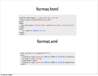 format.html
<!DOCTYPE HTML PUBLIC "-//W3C//DTD HTML 4.01//EN"
 "http://www.w3.org/TR/html4/strict.dtd">
<html>
<head>
  <meta http-equiv="Content-Type" content="text/html; charset=UTF-8">
</head>
<body>
    <p> ihower at 2008-01-19 </p>
</body>
</html>




                      format.xml

 <?xml version="1.0" encoding="UTF-8"?>
 <user>
   <created-at type="datetime">2008-01-19T09:55:32+08:00</created-at>
   <id type="integer">2</id>
   <name>ihower</name>
   <updated-at type="datetime">2008-01-19T09:55:32+08:00</updated-at>
 </user>
 