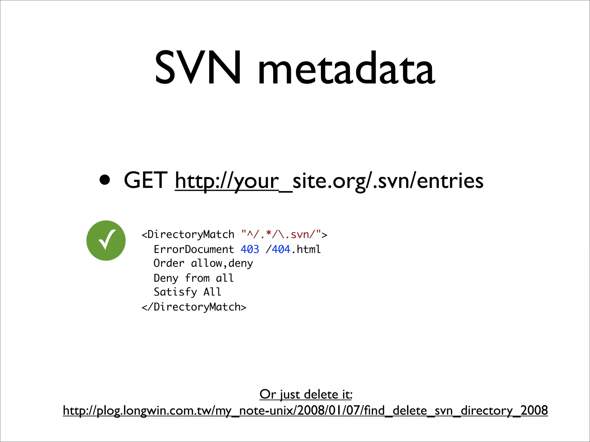 SVN metadata

     • GET http://your_site.org/.svn/entries
     ✓      <DirectoryMatch "^/.*/.svn/">
              ErrorDocument 403 /404.html
              Order allow,deny
              Deny from all
              Satisfy All
            </DirectoryMatch>




                                 Or just delete it:
http://plog.longwin.com.tw/my_note-unix/2008/01/07/ﬁnd_delete_svn_directory_2008
 