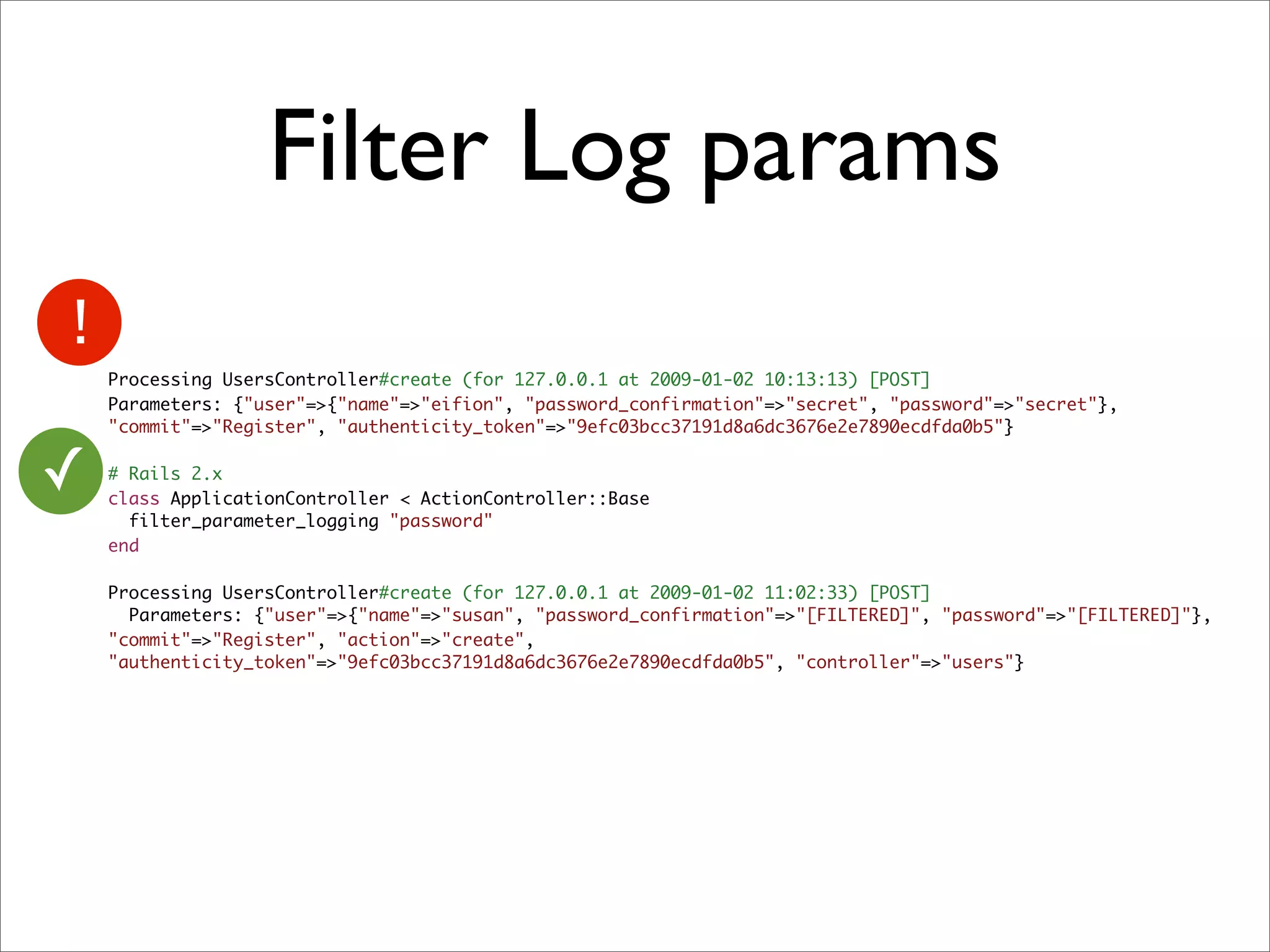 Filter Log params
    Processing UsersController#create (for 127.0.0.1 at 2009-01-02 10:13:13) [POST]
    Parameters: {"user"=>{"name"=>"eifion", "password_confirmation"=>"secret", "password"=>"secret"},
    "commit"=>"Register", "authenticity_token"=>"9efc03bcc37191d8a6dc3676e2e7890ecdfda0b5"}


✓   # Rails 2.x
    class ApplicationController < ActionController::Base
      filter_parameter_logging "password"
    end

    Processing UsersController#create (for 127.0.0.1 at 2009-01-02 11:02:33) [POST]
      Parameters: {"user"=>{"name"=>"susan", "password_confirmation"=>"[FILTERED]", "password"=>"[FILTERED]"},
    "commit"=>"Register", "action"=>"create",
    "authenticity_token"=>"9efc03bcc37191d8a6dc3676e2e7890ecdfda0b5", "controller"=>"users"}
 