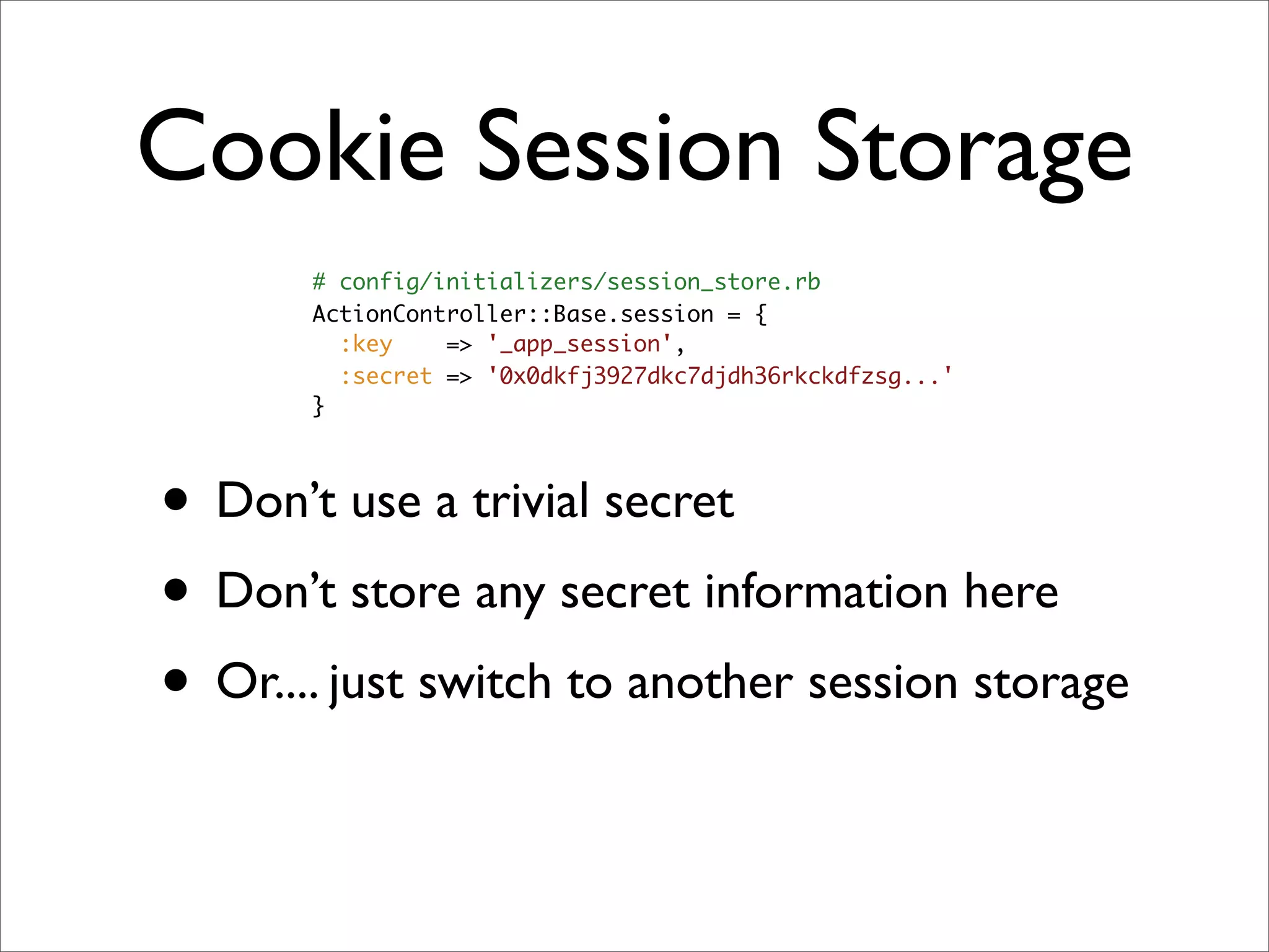 Cookie Session Storage
       # config/initializers/session_store.rb
       ActionController::Base.session = {
         :key    => '_app_session',
         :secret => '0x0dkfj3927dkc7djdh36rkckdfzsg...'
       }




• Don’t use a trivial secret
• Don’t store any secret information here
• Or.... just switch to another session storage
 