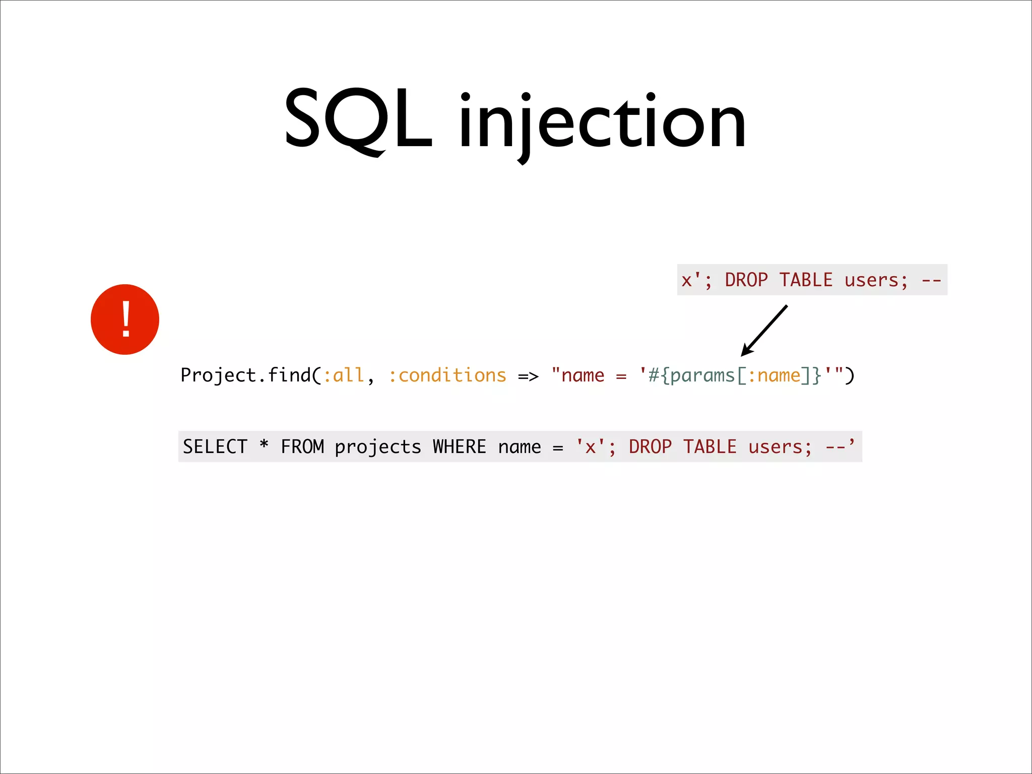 SQL injection
                                              x'; DROP TABLE users; --




Project.find(:all, :conditions => "name = '#{params[:name]}'")


SELECT * FROM projects WHERE name = 'x'; DROP TABLE users; --’
 