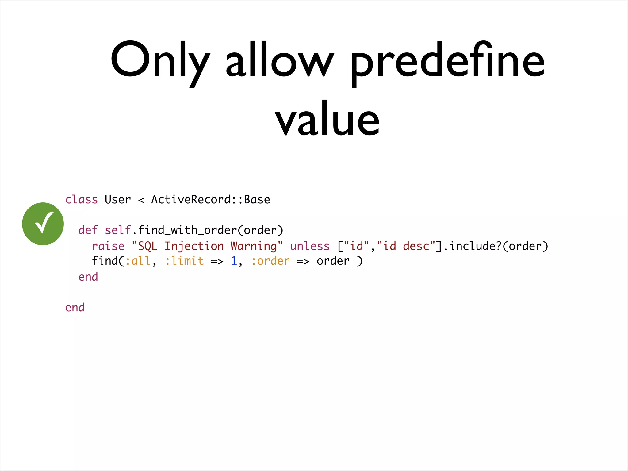 Only allow predeﬁne
                  value
    class User < ActiveRecord::Base

✓     def self.find_with_order(order)
        raise "SQL Injection Warning" unless ["id","id desc"].include?(order)
        find(:all, :limit => 1, :order => order )
      end

    end
 