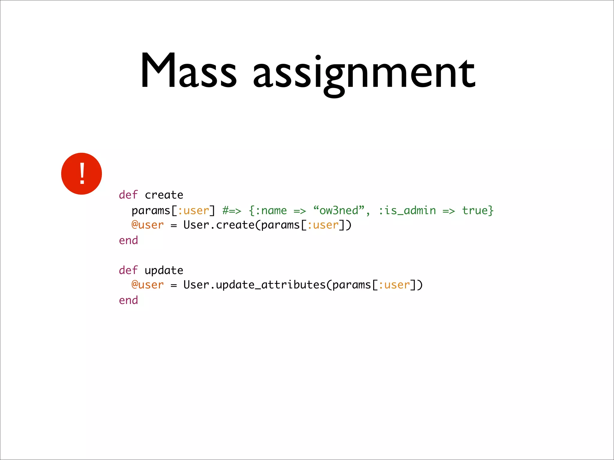 Mass assignment

def create
  params[:user] #=> {:name => “ow3ned”, :is_admin => true}
  @user = User.create(params[:user])
end

def update
  @user = User.update_attributes(params[:user])
end
 