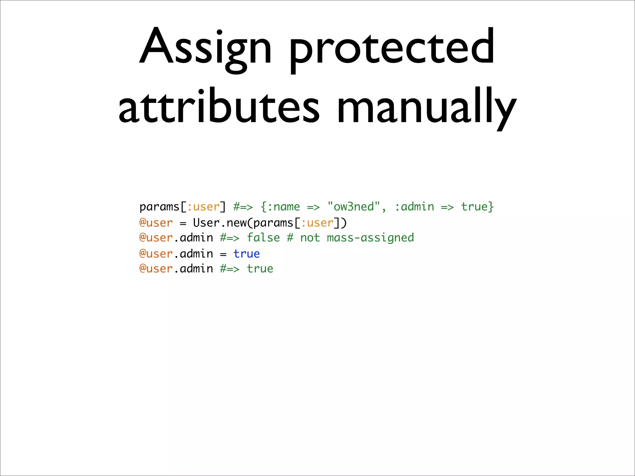 Assign protected
attributes manually
 params[:user] #=> {:name => "ow3ned", :admin => true}
 @user = User.new(params[:user])
 @user.admin #=> false # not mass-assigned
 @user.admin = true
 @user.admin #=> true
 