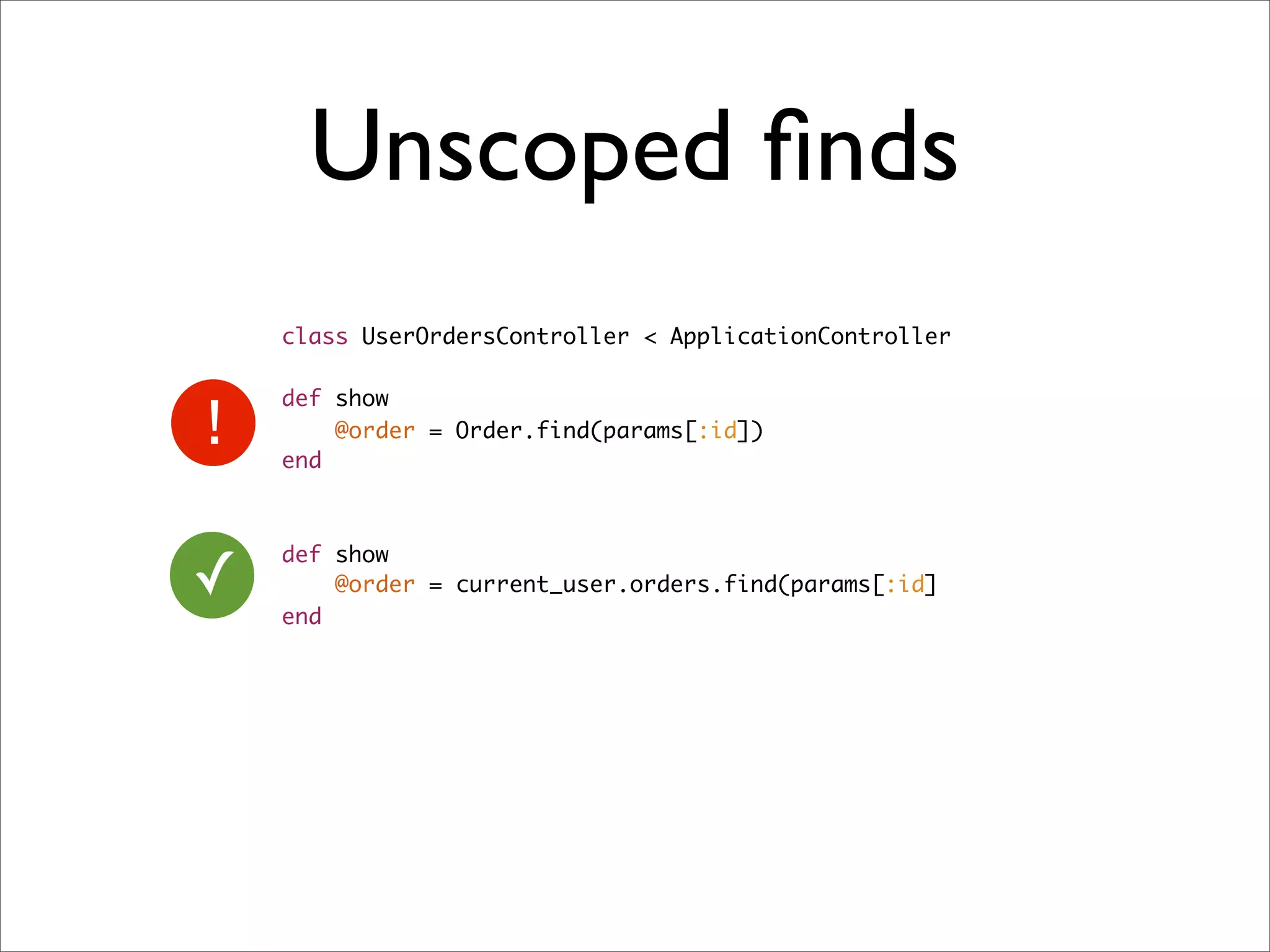 Unscoped ﬁnds
    class UserOrdersController < ApplicationController

    def show
        @order = Order.find(params[:id])
    end




✓
    def show
        @order = current_user.orders.find(params[:id]
    end
 