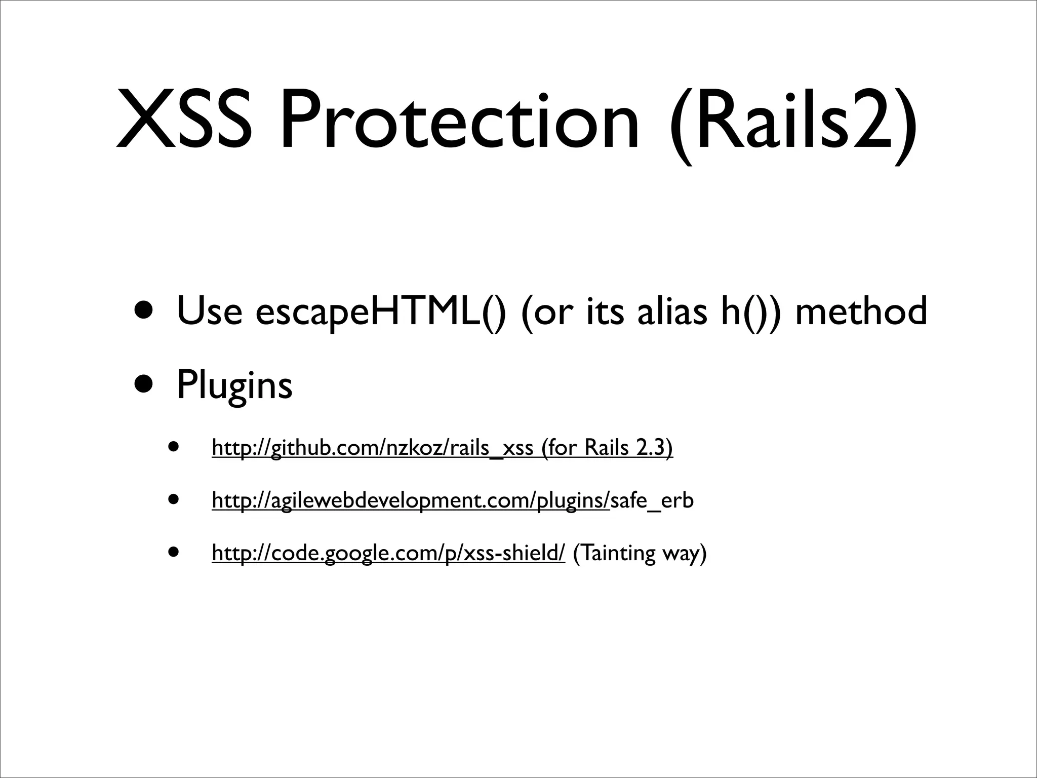 XSS Protection (Rails2)

• Use escapeHTML() (or its alias h()) method
• Plugins
 •   http://github.com/nzkoz/rails_xss (for Rails 2.3)

 •   http://agilewebdevelopment.com/plugins/safe_erb

 •   http://code.google.com/p/xss-shield/ (Tainting way)
 