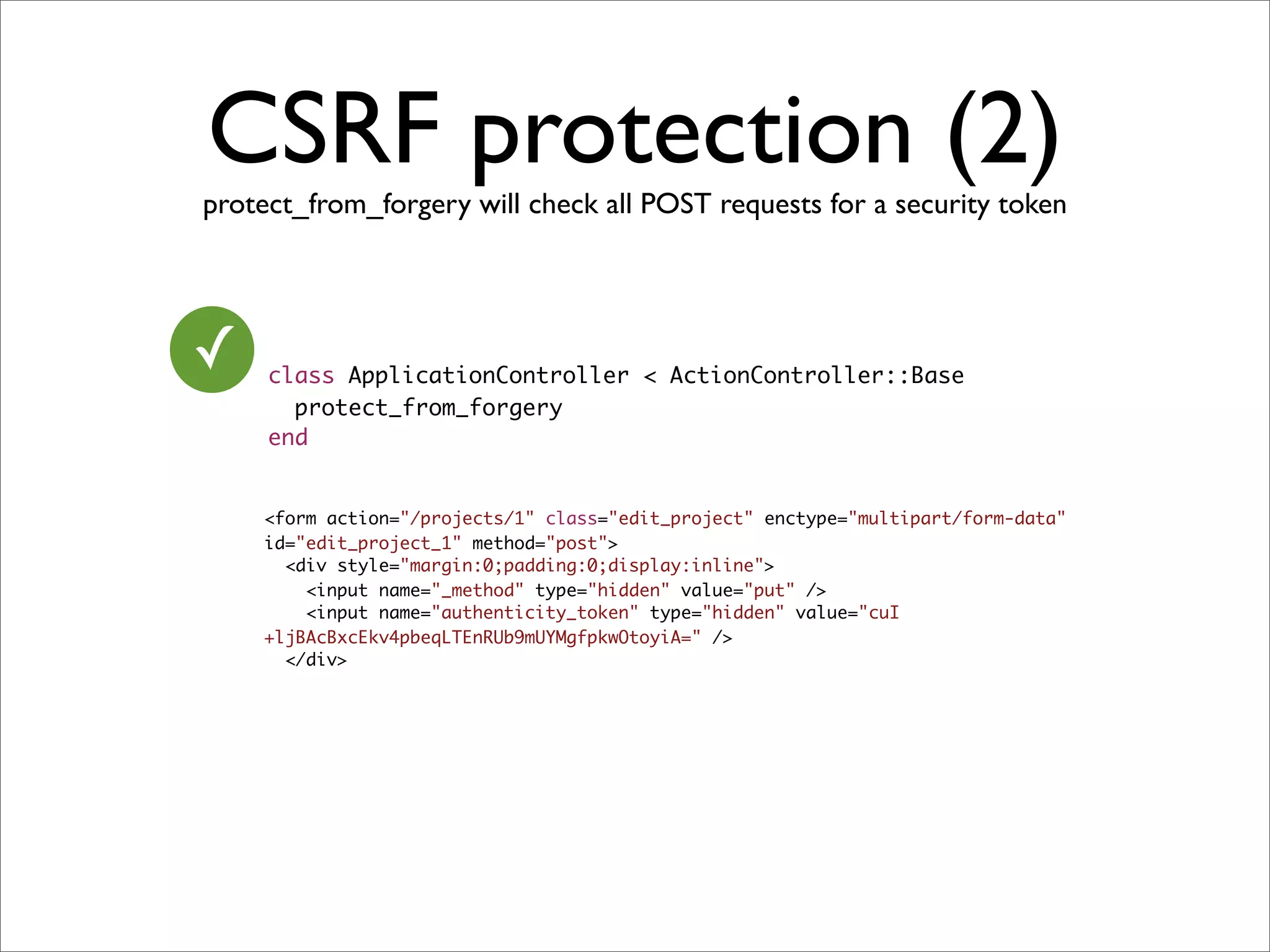 CSRF protection (2)
protect_from_forgery will check all POST requests for a security token




✓    class ApplicationController < ActionController::Base
       protect_from_forgery
     end


    <form action="/projects/1" class="edit_project" enctype="multipart/form-data"
    id="edit_project_1" method="post">
      <div style="margin:0;padding:0;display:inline">
        <input name="_method" type="hidden" value="put" />
        <input name="authenticity_token" type="hidden" value="cuI
    +ljBAcBxcEkv4pbeqLTEnRUb9mUYMgfpkwOtoyiA=" />
      </div>
 