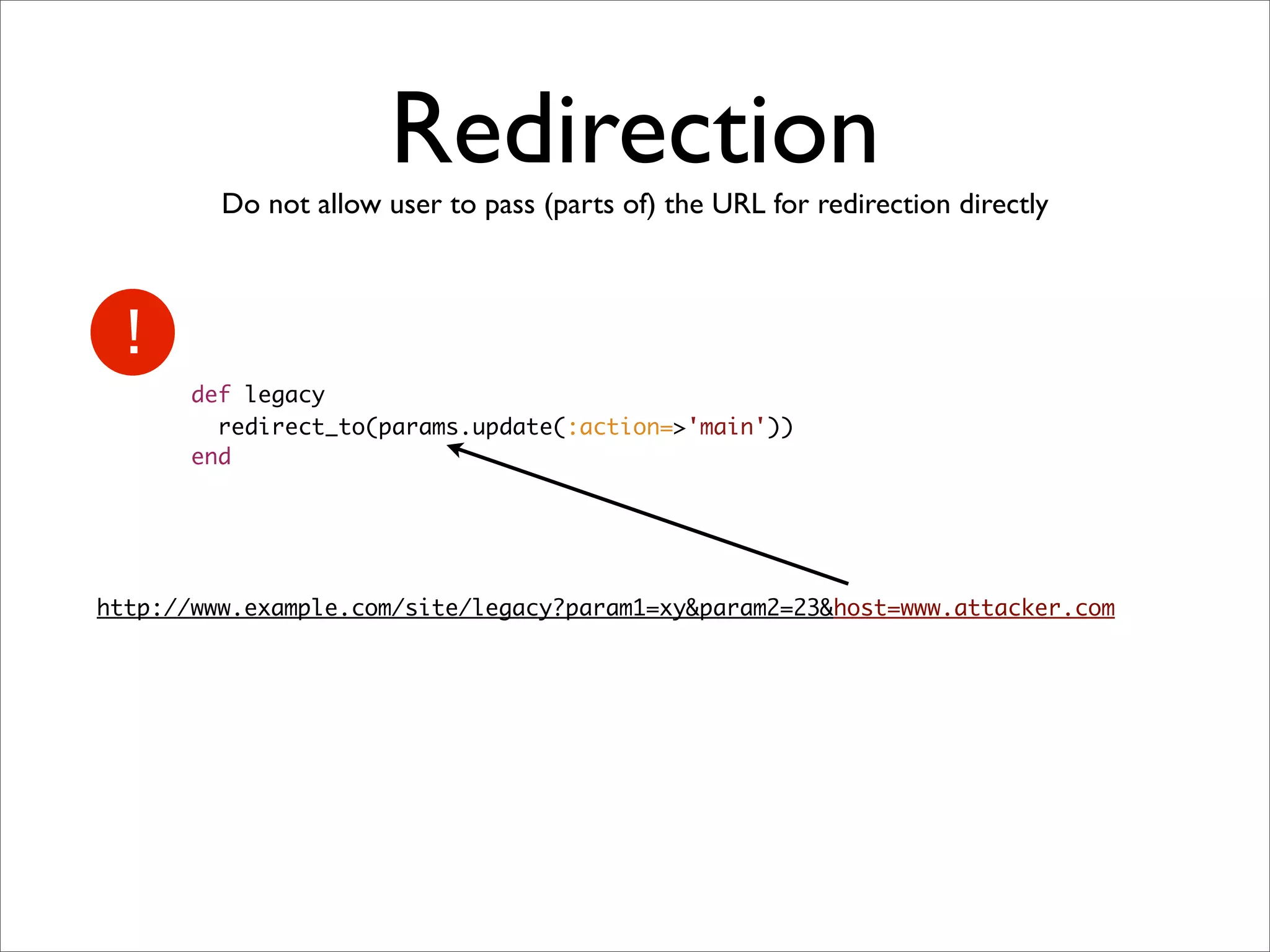 Redirection
         Do not allow user to pass (parts of) the URL for redirection directly




       def legacy
         redirect_to(params.update(:action=>'main'))
       end




http://www.example.com/site/legacy?param1=xy&param2=23&host=www.attacker.com
 