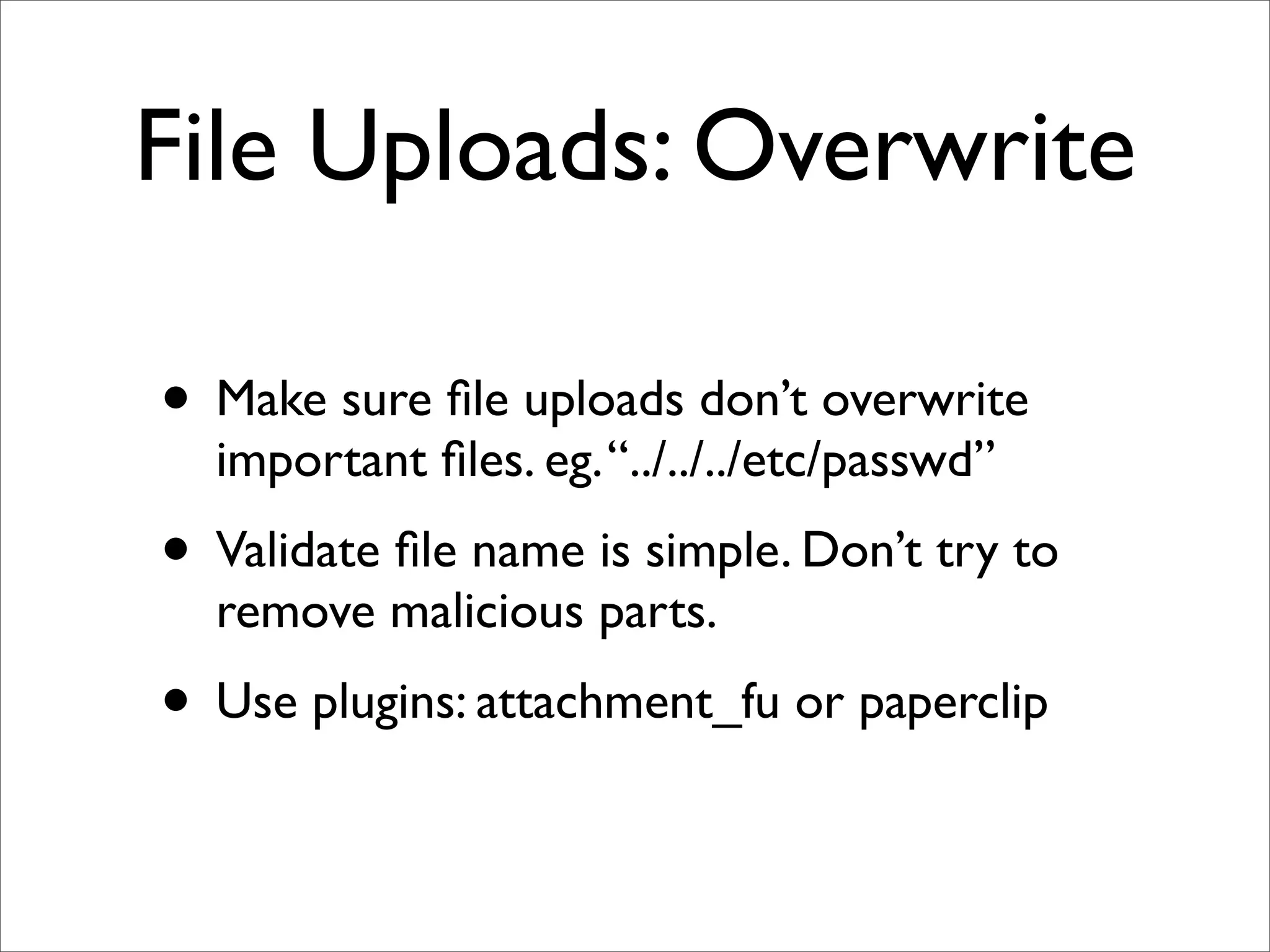 File Uploads: Overwrite

• Make sure ﬁle uploads don’t overwrite
  important ﬁles. eg. “../../../etc/passwd”
• Validate ﬁle name is simple. Don’t try to
  remove malicious parts.
• Use plugins: attachment_fu or paperclip
 