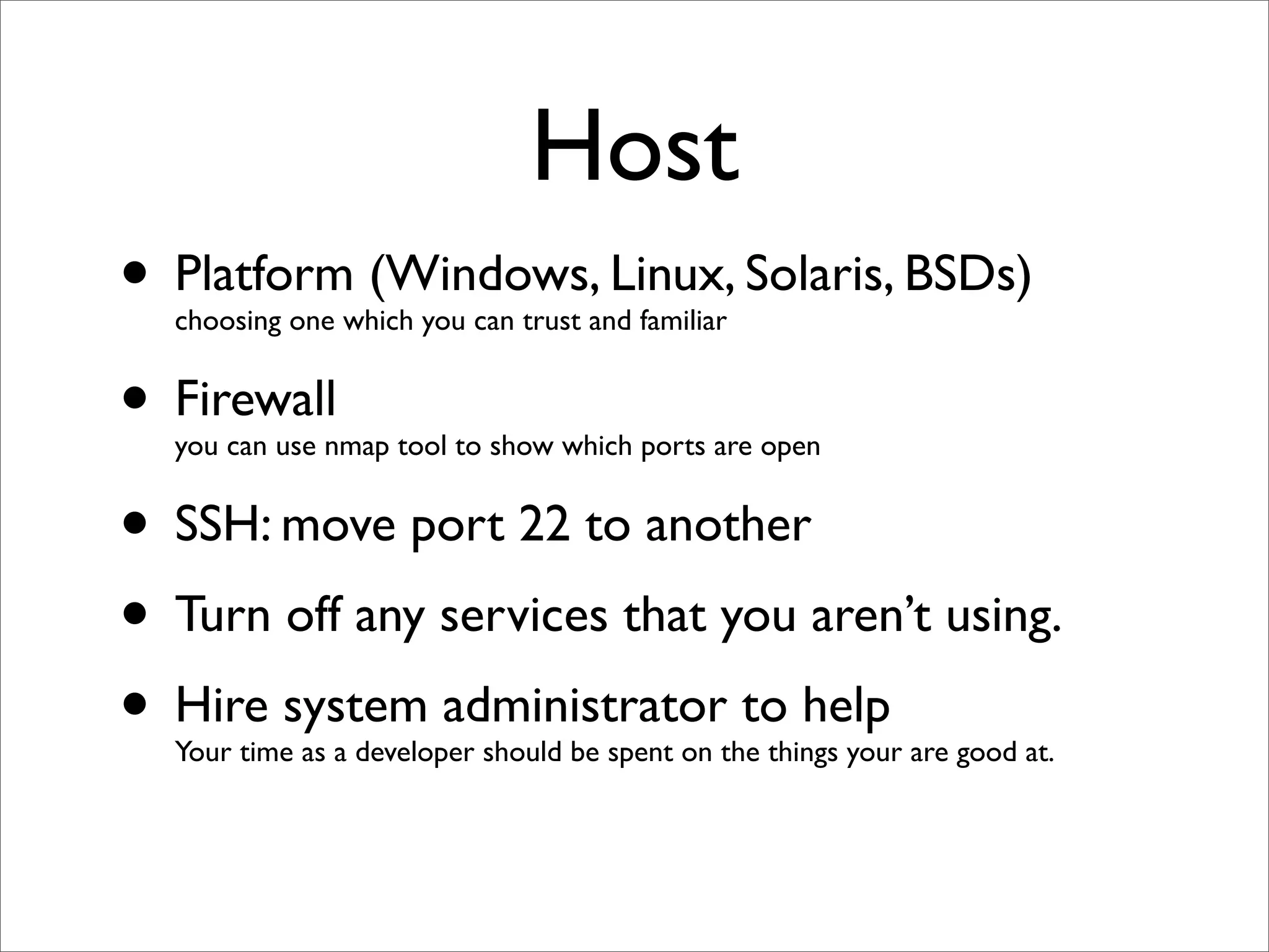Host
• Platform (Windows, Linux, Solaris, BSDs)
  choosing one which you can trust and familiar


• Firewall
  you can use nmap tool to show which ports are open


• SSH: move port 22 to another
• Turn off any services that you aren’t using.
• Hire system administrator to help
  Your time as a developer should be spent on the things your are good at.
 