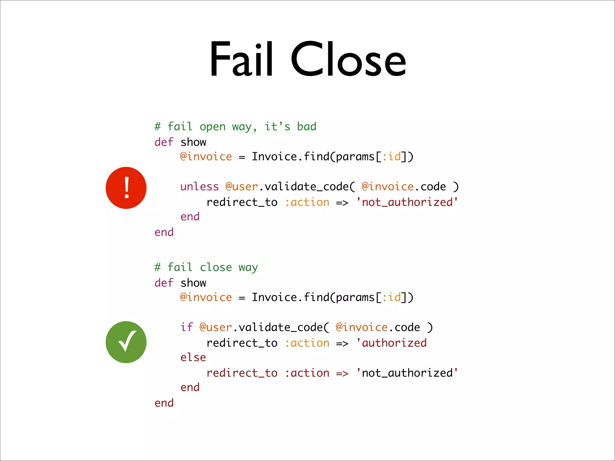 Fail Close
    # fail open way, it’s bad
    def show
        @invoice = Invoice.find(params[:id])

          unless @user.validate_code( @invoice.code )
              redirect_to :action => 'not_authorized'
          end
    end


    # fail close way
    def show
        @invoice = Invoice.find(params[:id])

          if @user.validate_code( @invoice.code )
✓         else
               redirect_to :action => 'authorized

               redirect_to :action => 'not_authorized'
          end
    end
 