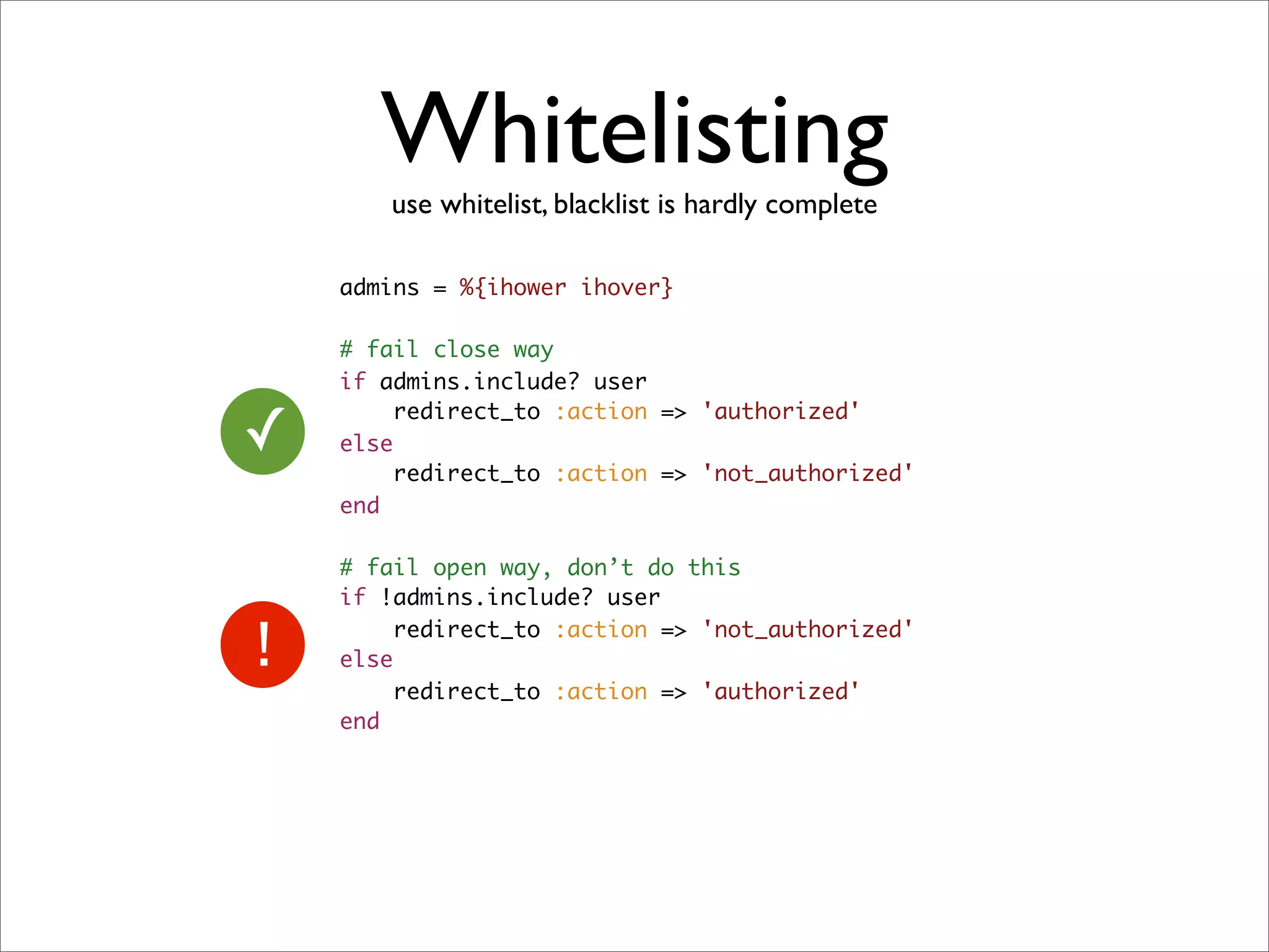 Whitelisting
       use whitelist, blacklist is hardly complete

    admins = %{ihower ihover}

    # fail close way
    if admins.include? user

✓
         redirect_to :action => 'authorized'
    else
         redirect_to :action => 'not_authorized'
    end

    # fail open way, don’t do this
    if !admins.include? user
         redirect_to :action => 'not_authorized'
    else
         redirect_to :action => 'authorized'
    end
 