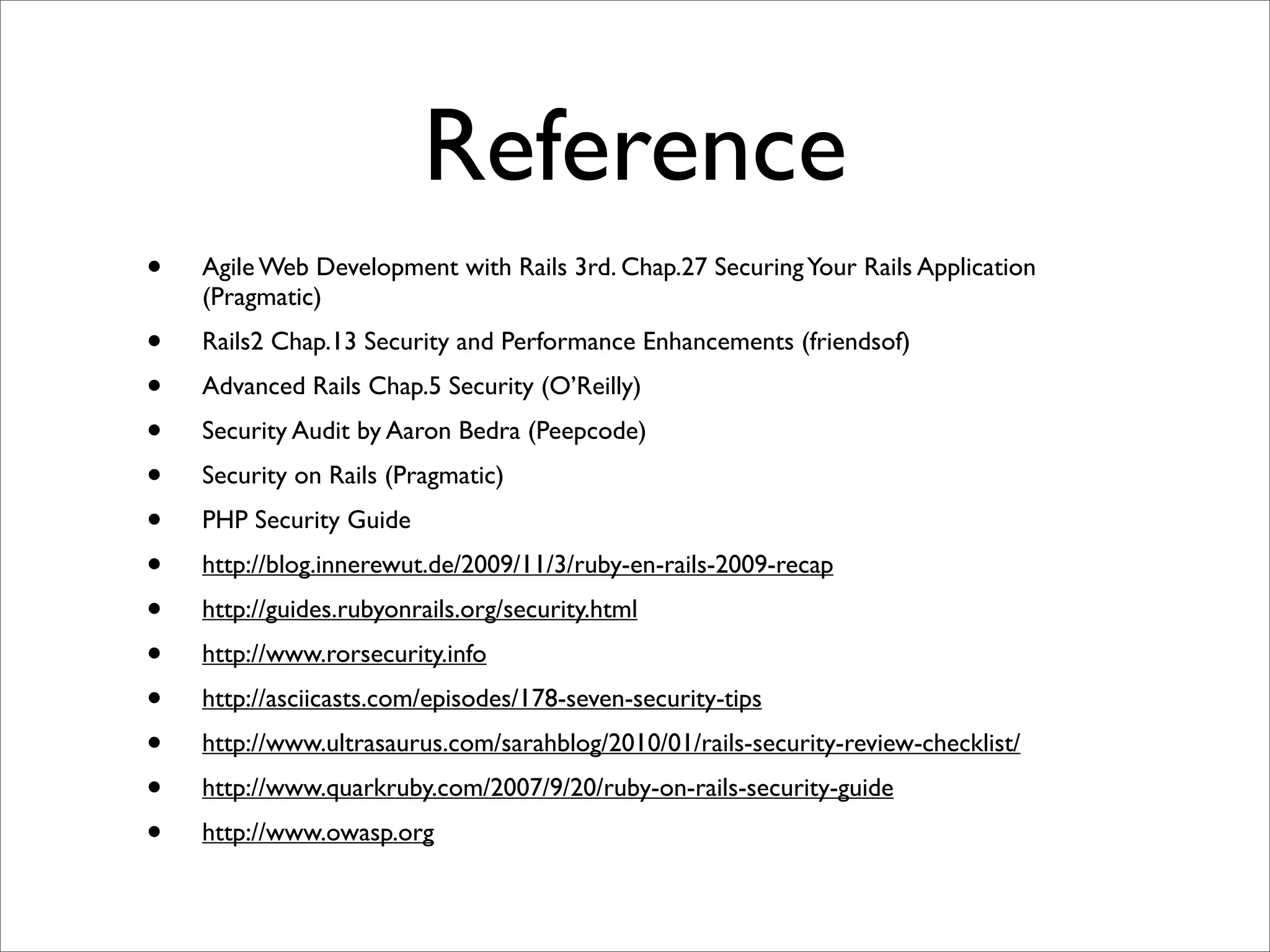 Reference
•   Agile Web Development with Rails 3rd. Chap.27 Securing Your Rails Application
    (Pragmatic)
•   Rails2 Chap.13 Security and Performance Enhancements (friendsof)
•   Advanced Rails Chap.5 Security (O’Reilly)
•   Security Audit by Aaron Bedra (Peepcode)
•   Security on Rails (Pragmatic)
•   PHP Security Guide
•   http://blog.innerewut.de/2009/11/3/ruby-en-rails-2009-recap
•   http://guides.rubyonrails.org/security.html
•   http://www.rorsecurity.info
•   http://asciicasts.com/episodes/178-seven-security-tips
•   http://www.ultrasaurus.com/sarahblog/2010/01/rails-security-review-checklist/
•   http://www.quarkruby.com/2007/9/20/ruby-on-rails-security-guide
•   http://www.owasp.org
 