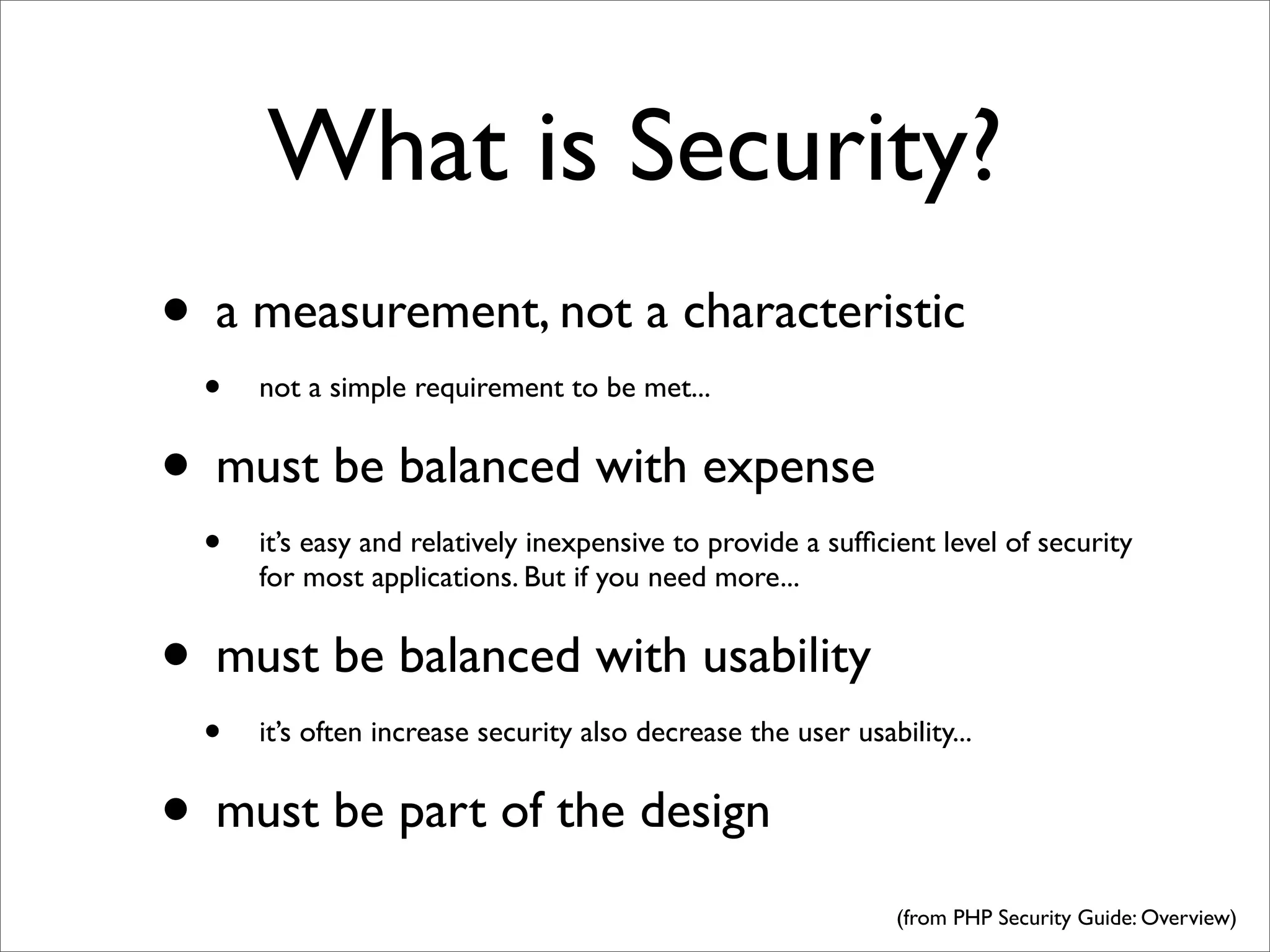 What is Security?
• a measurement, not a characteristic
  •   not a simple requirement to be met...


• must be balanced with expense
  •   it’s easy and relatively inexpensive to provide a sufﬁcient level of security
      for most applications. But if you need more...


• must be balanced with usability
  •   it’s often increase security also decrease the user usability...


• must be part of the design
                                                               (from PHP Security Guide: Overview)
 