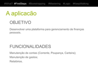 #What? #FirstSteps   #Bootstrapping    #Mastering    #Logic   #KeepWalking



 A aplicacão
    OBJETIVO
    Desenvolver uma plataforma para gerenciamento de finanças pessoais.




    FUNCIONALIDADES
    Manutenção de contas (Corrente, Poupança, Carteira);
    Manutenção de gastos;
    Relatórios.
 