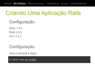 #What? #FirstSteps        #Bootstrapping   #Mastering   #Logic   #KeepWalking



 Criando Uma Aplicação Rails
    Configuração
    Ruby 1.9.3
    Rails 3.2.8
    Git 1.7.4.x



    Configuração
    Abra o terminal e digite:

    $	
  rails	
  new	
  my_budget	
  
 