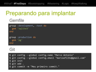 #What? #FirstSteps      #Bootstrapping      #Mastering    #Logic    #KeepWalking



 Preparando para implantar
    Gemfile
    group	
  :development,	
  :test	
  do	
  
    	
  	
  gem	
  'sqlite3'	
  
    end	
  
    	
  
    group	
  :production	
  do	
  
    	
  	
  gem	
  'pg'	
  
    end	
  


    Git
    $	
  git	
  config	
  -­‐-­‐global	
  config.name	
  "Marco	
  Antonio"	
  
    $	
  git	
  config	
  -­‐-­‐global	
  config.email	
  "marcoafilho@gmail.com"	
  
    $	
  git	
  init	
  
    $	
  git	
  add	
  .	
  
    $	
  git	
  commit	
  -­‐m	
  "Meu	
  primeiro	
  commit."	
  
 