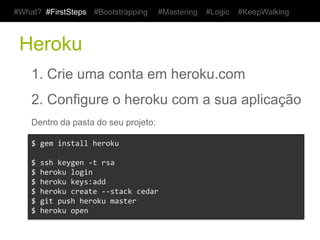 #What? #FirstSteps         #Bootstrapping          #Mastering   #Logic   #KeepWalking



 Heroku
    1. Crie uma conta em heroku.com
    2. Configure o heroku com a sua aplicação
    Dentro da pasta do seu projeto:

    $	
  gem	
  install	
  heroku	
  
    	
  
    $	
  ssh	
  keygen	
  -­‐t	
  rsa	
  
    $	
  heroku	
  login	
  
    $	
  heroku	
  keys:add	
  
    $	
  heroku	
  create	
  -­‐-­‐stack	
  cedar	
  
    $	
  git	
  push	
  heroku	
  master	
  
    $	
  heroku	
  open	
  
 