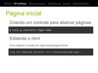#What? #FirstSteps        #Bootstrapping        #Mastering   #Logic   #KeepWalking



 Página inicial
    Criando um controle para abarcar páginas
    $	
  rails	
  g	
  controller	
  Pages	
  home	
  


    Editando o html
    Uma página é criada em app/views/pages/home

    <img	
  alt="Welcome	
  picture"	
  src="/assets/welcome.png">	
  
 