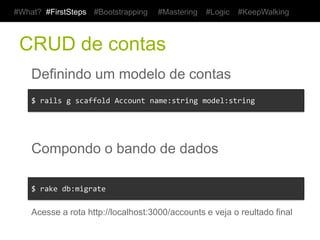 #What? #FirstSteps       #Bootstrapping     #Mastering     #Logic    #KeepWalking



 CRUD de contas
    Definindo um modelo de contas
    $	
  rails	
  g	
  scaffold	
  Account	
  name:string	
  model:string	
  




    Compondo o bando de dados

    $	
  rake	
  db:migrate	
  

    Acesse a rota http://localhost:3000/accounts e veja o reultado final
 