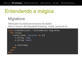 #What? #FirstSteps   #Bootstrapping     #Mastering   #Logic    #KeepWalking



 Entendendo a mágica
    Migrations
    Alterações na estrutura do banco de dados:
    Abra o arquivo db/migrate/[timestamp]_create_accounts.rb
    class	
  CreateAccounts	
  <	
  ActiveRecord::Migration	
  
    	
  	
  def	
  change	
  
    	
  	
  	
  	
  create_table	
  :accounts	
  do	
  |t|	
  
    	
  	
  	
  	
  	
  	
  t.string	
  :name	
  
    	
  	
  	
  	
  	
  	
  t.string	
  :model	
  
    	
  
    	
  	
  	
  	
  	
  	
  t.timestamps	
  
    	
  	
  	
  	
  end	
  
    	
  	
  end	
  
    end	
  
 