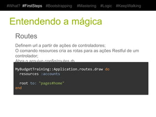 #What? #FirstSteps    #Bootstrapping    #Mastering    #Logic   #KeepWalking



 Entendendo a mágica
    Routes
    Definem url a partir de ações de controladores;
    O comando resources cria as rotas para as ações Restful de um controlador;
    Abra o arquivo config/routes.rb


    MyBudgetTraining::Application.routes.draw	
  do	
  
    	
  	
  resources	
  :accounts	
  
    	
  
    	
  	
  root	
  to:	
  "pages#home"	
  
    end	
  
 