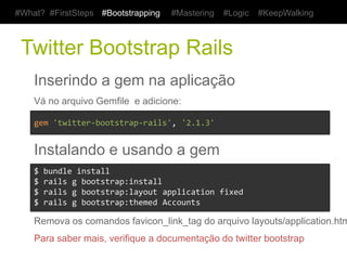 #What? #FirstSteps     #Bootstrapping       #Mastering     #Logic     #KeepWalking



 Twitter Bootstrap Rails
    Inserindo a gem na aplicação
    Vá no arquivo Gemfile e adicione:

    gem	
  'twitter-­‐bootstrap-­‐rails',	
  '2.1.3'	
  


    Instalando e usando a gem
    $	
  bundle	
  install	
  
    $	
  rails	
  g	
  bootstrap:install	
  
    $	
  rails	
  g	
  bootstrap:layout	
  application	
  fixed	
  
    $	
  rails	
  g	
  bootstrap:themed	
  Accounts	
  

    Remova os comandos favicon_link_tag do arquivo layouts/application.html.erb
    Para saber mais, verifique a documentação do twitter bootstrap
 