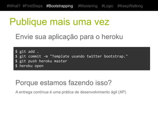 #What? #FirstSteps       #Bootstrapping        #Mastering      #Logic     #KeepWalking



 Publique mais uma vez
    Envie sua aplicação para o heroku
    $	
  git	
  add	
  .	
  
    $	
  git	
  commit	
  -­‐m	
  "Template	
  usando	
  twitter	
  bootstrap."	
  
    $	
  git	
  push	
  heroku	
  master	
  
    $	
  heroku	
  open	
  



    Porque estamos fazendo isso?
    A entrega contínua é uma prática de desenvolvimento ágil (XP)
 