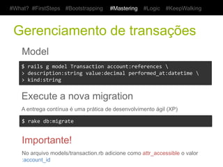 #What? #FirstSteps       #Bootstrapping     #Mastering      #Logic    #KeepWalking



 Gerenciamento de transações
    Model
    $	
  rails	
  g	
  model	
  Transaction	
  account:references	
  	
  	
  	
  
    >	
  description:string	
  value:decimal	
  performed_at:datetime	
  	
  
    >	
  kind:string	
  


    Execute a nova migration
    A entrega contínua é uma prática de desenvolvimento ágil (XP)

    $	
  rake	
  db:migrate	
  


    Importante!
    No arquivo models/transaction.rb adicione como attr_accessible o valor :account_id
 