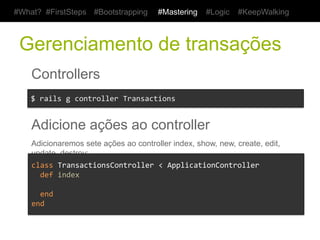 #What? #FirstSteps      #Bootstrapping        #Mastering     #Logic     #KeepWalking



 Gerenciamento de transações
    Controllers
    $	
  rails	
  g	
  controller	
  Transactions	
  


    Adicione ações ao controller
    Adicionaremos sete ações ao controller index, show, new, create, edit, update, destroy;

    class	
  TransactionsController	
  <	
  ApplicationController	
  
    	
  	
  def	
  index	
  
    	
  	
  	
  	
  	
  
    	
  	
  end	
  
    end	
  
 