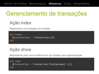 #What? #FirstSteps          #Bootstrapping           #Mastering         #Logic   #KeepWalking



 Gerenciamento de transações
    Ação index
    Representa uma listagem do modelo

    def	
  index	
  
    	
  	
  @transactions	
  =	
  Transaction.all	
  	
  	
  	
  	
  
    end	
  


    Ação show
    Representa uma nova instância de um modelo para apresentação

    def	
  show	
  
    	
  	
  @transaction	
  =	
  Transaction.find(params[:id])	
  
    end	
  
 