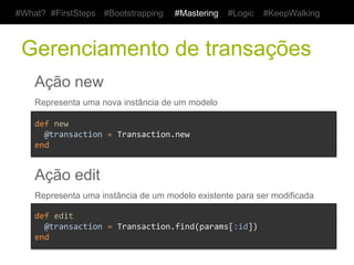 #What? #FirstSteps          #Bootstrapping           #Mastering        #Logic   #KeepWalking



 Gerenciamento de transações
    Ação new
    Representa uma nova instância de um modelo

    def	
  new	
  
    	
  	
  @transaction	
  =	
  Transaction.new	
  	
  	
  	
  	
  
    end	
  


    Ação edit
    Representa uma instância de um modelo existente para ser modificada

    def	
  edit	
  
    	
  	
  @transaction	
  =	
  Transaction.find(params[:id])	
  	
  	
  	
  	
  
    end	
  
 