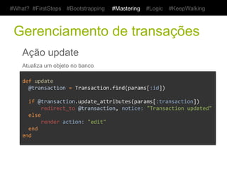#What? #FirstSteps       #Bootstrapping         #Mastering      #Logic     #KeepWalking



 Gerenciamento de transações
    Ação update
    Atualiza um objeto no banco

    def	
  update	
  
    	
  	
  @transaction	
  =	
  Transaction.find(params[:id])	
  
    	
  
    	
  	
  if	
  @transaction.update_attributes(params[:transaction])	
  
    	
  	
  	
  	
  	
  	
  redirect_to	
  @transaction,	
  notice:	
  "Transaction	
  updated"	
  
    	
  	
  else	
  
    	
  	
  	
  	
  	
  	
  render	
  action:	
  "edit"	
  
    	
  	
  end	
  	
  	
  	
  	
  	
  	
  
    end	
  
 