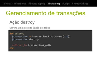 #What? #FirstSteps     #Bootstrapping     #Mastering    #Logic   #KeepWalking



 Gerenciamento de transações
    Ação destroy
    Elimina um objeto do banco de dados

    def	
  destroy	
  
    	
  	
  @transaction	
  =	
  Transaction.find(params[:id])	
  
    	
  	
  @transaction.destroy	
  
    	
  
    	
  	
  redirect_to	
  transactions_path	
  
    end	
  
 