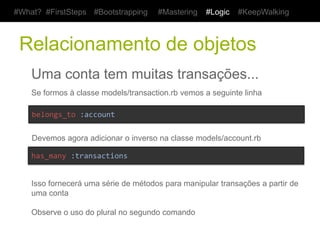 #What? #FirstSteps      #Bootstrapping      #Mastering     #Logic    #KeepWalking



 Apresentando o total da conta
    Uma conta tem muitas transações...
    Vá até a classe models/account.rb vemos a seguinte linha
    def	
  current_amount	
  
    	
  	
  transactions.where(kind:	
  "Income").sum(:value)	
  -­‐	
  	
  
    	
  	
  transactions.where(kind:	
  "Expense").sum(:value)	
  	
  
    end	
  

    Precisamos apresentar essa informação agora na listagem e na visualização

    <%	
  #views/accounts/index.html.erb	
  %>	
  
    <td><%=	
  account.current_amount	
  %></td>	
  


    <%	
  #views/accounts/show.html.erb	
  %>	
  
    <dt>Total</dt>	
  
    <dd><%=	
  @account.current_amount	
  %></dd>	
  
 