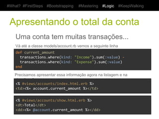 #What? #FirstSteps      #Bootstrapping       #Mastering     #Logic   #KeepWalking



 Restrigindo os gastos por tipo
    Uma transação pode ser uma saída ou uma entrada
    Vá até a classe models/transaction.rb e adicione a constante

    TYPES	
  =	
  ["Income",	
  "Expense"]	
  


    E no arquivo views/transactions/_form.html.erb substitua:

    <%=	
  f.text_field	
  :kind,	
  class:	
  'text_field'	
  %>	
  

    Por

    <%=	
  f.select	
  :kind,	
  Transaction::TYPES	
  %>	
  
 