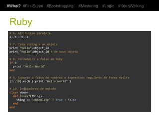 #What? #FirstSteps                #Bootstrapping               #Mastering            #Logic         #KeepWalking



 Ruby
 #	
  6.	
  Atribuicao	
  paralela	
  
 a,	
  b	
  =	
  b,	
  a	
  
 	
  
 #	
  7.	
  Cada	
  string	
  é	
  um	
  objeto	
  
 print	
  "hello".object_id	
  
 print	
  "hello".object_id	
  #	
  Um	
  novo	
  objeto	
  
 	
  
 #	
  8.	
  Verdadeiro	
  e	
  falso	
  em	
  Ruby	
  
 if	
  0	
  
 	
  	
  print	
  "Hello	
  World"	
  
 end	
  
 	
  
 #	
  9.	
  Suporte	
  a	
  faixa	
  de	
  numeros	
  e	
  expressoes	
  regulares	
  de	
  forma	
  nativa	
  
 (1..10).each	
  {	
  print	
  "Hello	
  World"	
  }	
  
 	
  
 #	
  10.	
  Indicadores	
  de	
  metodo	
  
 class	
  Woman	
  
 	
  	
  def	
  loves?(thing)	
  
 	
  	
  	
  	
  thing	
  ==	
  "chocolate"	
  ?	
  true	
  :	
  false	
  
 	
  	
  end	
  
 end	
  
 