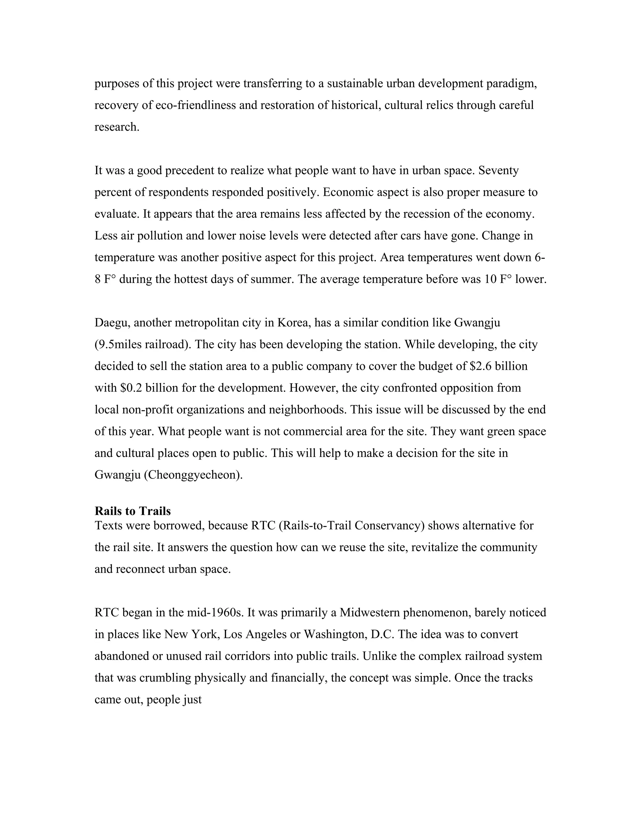 purposes of this project were transferring to a sustainable urban development paradigm,
recovery of eco-friendliness and restoration of historical, cultural relics through careful
research.
It was a good precedent to realize what people want to have in urban space. Seventy
percent of respondents responded positively. Economic aspect is also proper measure to
evaluate. It appears that the area remains less affected by the recession of the economy.
Less air pollution and lower noise levels were detected after cars have gone. Change in
temperature was another positive aspect for this project. Area temperatures went down 6-
8 F° during the hottest days of summer. The average temperature before was 10 F° lower.
Daegu, another metropolitan city in Korea, has a similar condition like Gwangju
(9.5miles railroad). The city has been developing the station. While developing, the city
decided to sell the station area to a public company to cover the budget of $2.6 billion
with $0.2 billion for the development. However, the city confronted opposition from
local non-profit organizations and neighborhoods. This issue will be discussed by the end
of this year. What people want is not commercial area for the site. They want green space
and cultural places open to public. This will help to make a decision for the site in
Gwangju (Cheonggyecheon).
Rails to Trails
Texts were borrowed, because RTC (Rails-to-Trail Conservancy) shows alternative for
the rail site. It answers the question how can we reuse the site, revitalize the community
and reconnect urban space.
RTC began in the mid-1960s. It was primarily a Midwestern phenomenon, barely noticed
in places like New York, Los Angeles or Washington, D.C. The idea was to convert
abandoned or unused rail corridors into public trails. Unlike the complex railroad system
that was crumbling physically and financially, the concept was simple. Once the tracks
came out, people just
 