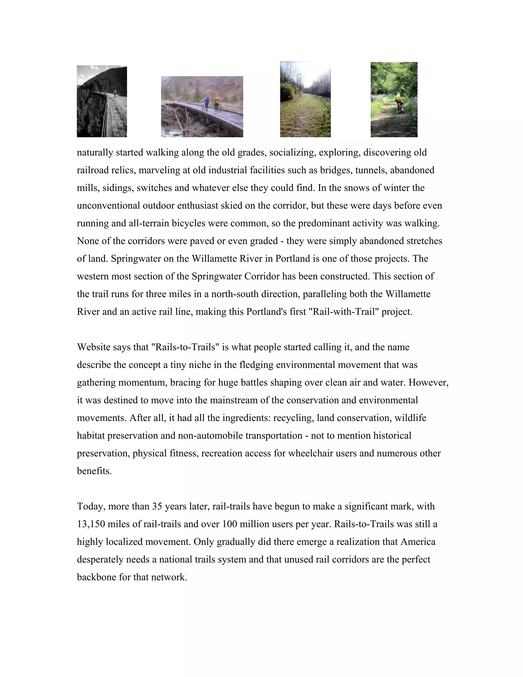 naturally started walking along the old grades, socializing, exploring, discovering old
railroad relics, marveling at old industrial facilities such as bridges, tunnels, abandoned
mills, sidings, switches and whatever else they could find. In the snows of winter the
unconventional outdoor enthusiast skied on the corridor, but these were days before even
running and all-terrain bicycles were common, so the predominant activity was walking.
None of the corridors were paved or even graded - they were simply abandoned stretches
of land. Springwater on the Willamette River in Portland is one of those projects. The
western most section of the Springwater Corridor has been constructed. This section of
the trail runs for three miles in a north-south direction, paralleling both the Willamette
River and an active rail line, making this Portland's first "Rail-with-Trail" project.
Website says that "Rails-to-Trails" is what people started calling it, and the name
describe the concept a tiny niche in the fledging environmental movement that was
gathering momentum, bracing for huge battles shaping over clean air and water. However,
it was destined to move into the mainstream of the conservation and environmental
movements. After all, it had all the ingredients: recycling, land conservation, wildlife
habitat preservation and non-automobile transportation - not to mention historical
preservation, physical fitness, recreation access for wheelchair users and numerous other
benefits.
Today, more than 35 years later, rail-trails have begun to make a significant mark, with
13,150 miles of rail-trails and over 100 million users per year. Rails-to-Trails was still a
highly localized movement. Only gradually did there emerge a realization that America
desperately needs a national trails system and that unused rail corridors are the perfect
backbone for that network.
 