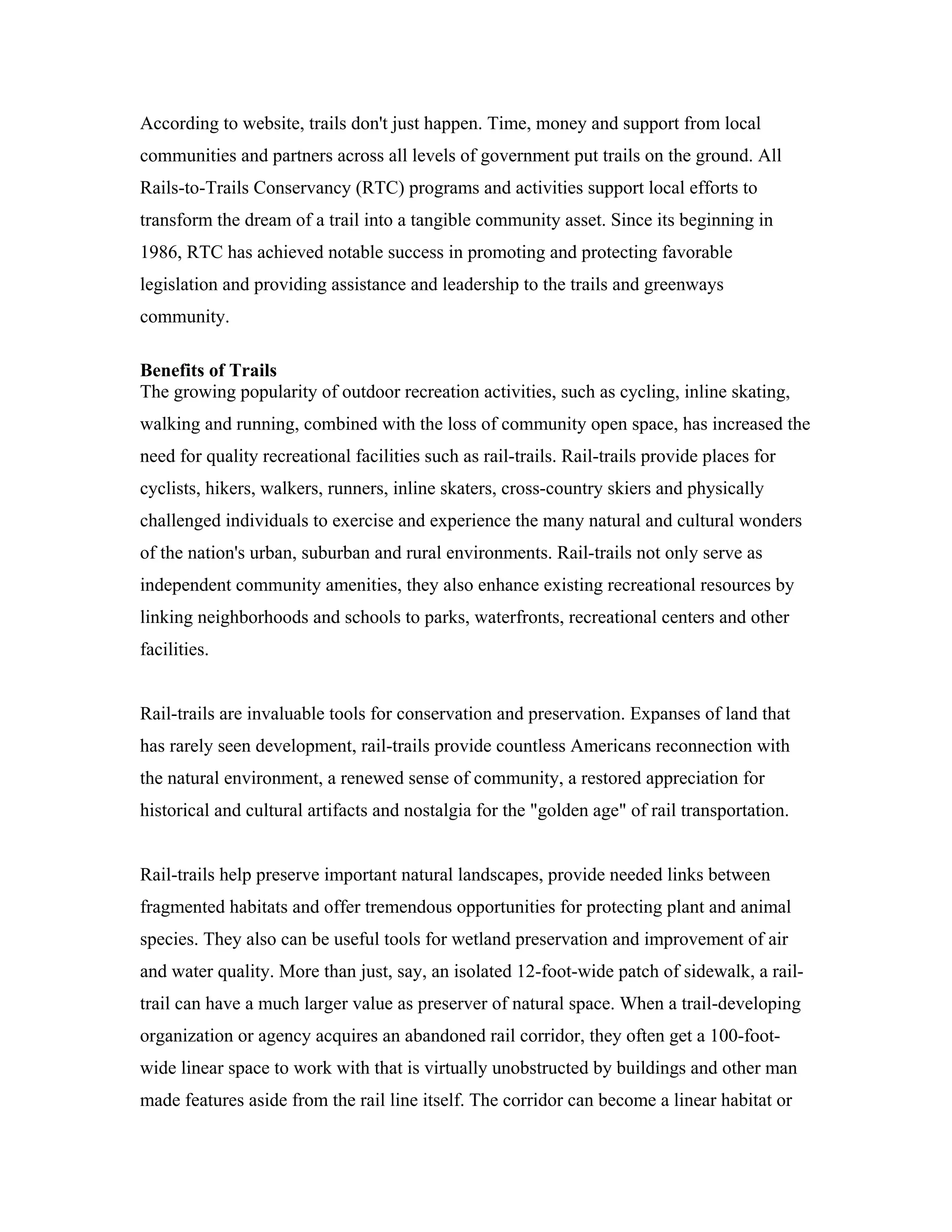 According to website, trails don't just happen. Time, money and support from local
communities and partners across all levels of government put trails on the ground. All
Rails-to-Trails Conservancy (RTC) programs and activities support local efforts to
transform the dream of a trail into a tangible community asset. Since its beginning in
1986, RTC has achieved notable success in promoting and protecting favorable
legislation and providing assistance and leadership to the trails and greenways
community.
Benefits of Trails
The growing popularity of outdoor recreation activities, such as cycling, inline skating,
walking and running, combined with the loss of community open space, has increased the
need for quality recreational facilities such as rail-trails. Rail-trails provide places for
cyclists, hikers, walkers, runners, inline skaters, cross-country skiers and physically
challenged individuals to exercise and experience the many natural and cultural wonders
of the nation's urban, suburban and rural environments. Rail-trails not only serve as
independent community amenities, they also enhance existing recreational resources by
linking neighborhoods and schools to parks, waterfronts, recreational centers and other
facilities.
Rail-trails are invaluable tools for conservation and preservation. Expanses of land that
has rarely seen development, rail-trails provide countless Americans reconnection with
the natural environment, a renewed sense of community, a restored appreciation for
historical and cultural artifacts and nostalgia for the "golden age" of rail transportation.
Rail-trails help preserve important natural landscapes, provide needed links between
fragmented habitats and offer tremendous opportunities for protecting plant and animal
species. They also can be useful tools for wetland preservation and improvement of air
and water quality. More than just, say, an isolated 12-foot-wide patch of sidewalk, a rail-
trail can have a much larger value as preserver of natural space. When a trail-developing
organization or agency acquires an abandoned rail corridor, they often get a 100-foot-
wide linear space to work with that is virtually unobstructed by buildings and other man
made features aside from the rail line itself. The corridor can become a linear habitat or
 